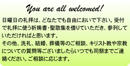 You are all welcomed!
日曜日の礼拝は、どなたでも自由においで下さい。受付で礼拝に使う祈祷書・聖歌集を借りていただき、参列していただければと思います。
その他、洗礼、結婚、葬儀等のご相談、キリスト教や宗教についての質問等ございましたらいつでも司祭までご連絡ください。ご相談に応じます。