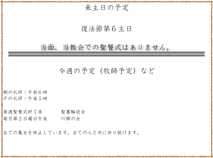 来主日の予定

復活節第６主日

当面、当教会での聖餐式はありません。
￼

今週の予定（牧師予定）など


朝の礼拝：午前６時　
夕の礼拝：午後５時   

毎週聖餐式終了後           聖書輪読会
毎月第２日曜日午後        川柳の会

全ての集会を休止しています。全ての人と共に祈り続けます。
