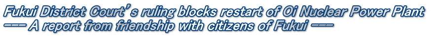 Fukui District Court’s ruling blocks restart of Oi Nuclear Power Plant --- A report from friendship with citizens of Fukui ---